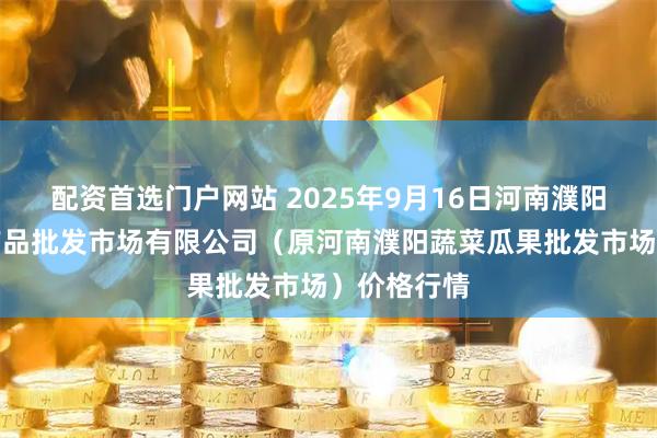 配资首选门户网站 2025年9月16日河南濮阳宏进农副产品批发市场有限公司（原河南濮阳蔬菜瓜果批发市场）价格行情
