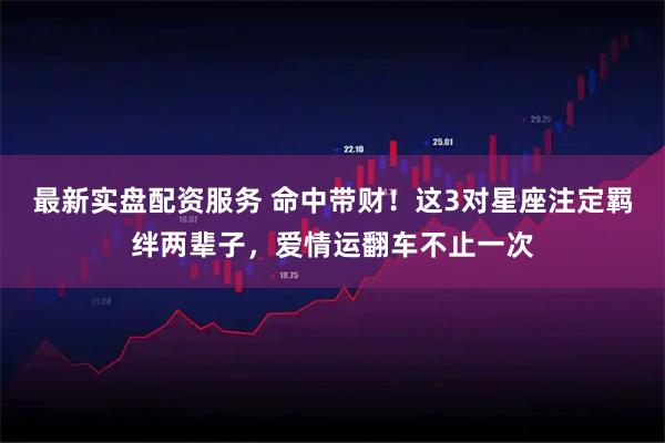 最新实盘配资服务 命中带财！这3对星座注定羁绊两辈子，爱情运翻车不止一次