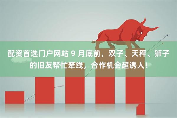 配资首选门户网站 9 月底前，双子、天秤、狮子的旧友帮忙牵线，合作机会超诱人！