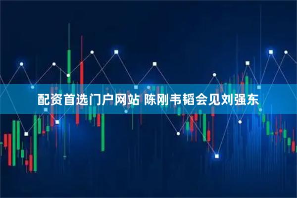 配资首选门户网站 陈刚韦韬会见刘强东