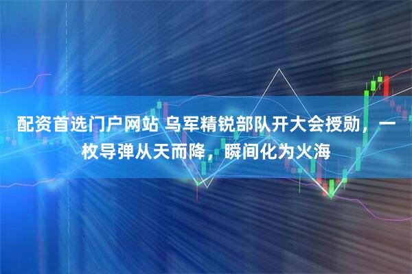 配资首选门户网站 乌军精锐部队开大会授勋，一枚导弹从天而降，瞬间化为火海