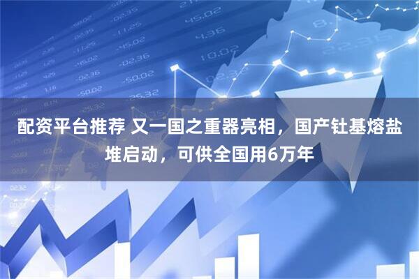 配资平台推荐 又一国之重器亮相，国产钍基熔盐堆启动，可供全国用6万年