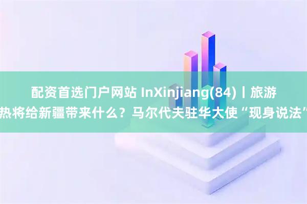 配资首选门户网站 InXinjiang(84)丨旅游热将给新疆带来什么？马尔代夫驻华大使“现身说法”