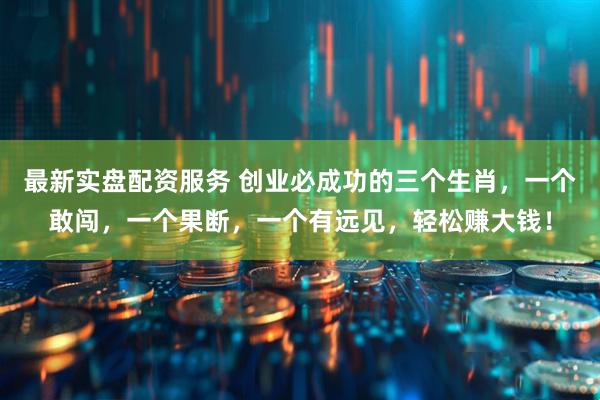最新实盘配资服务 创业必成功的三个生肖，一个敢闯，一个果断，一个有远见，轻松赚大钱！