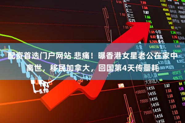 配资首选门户网站 悲痛！曝香港女星老公在家中离世，移民加拿大，回国第4天传噩耗