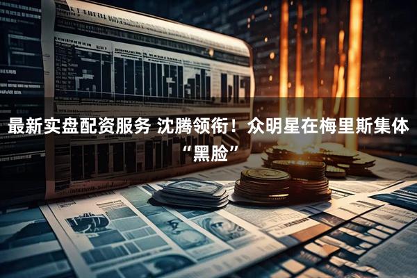最新实盘配资服务 沈腾领衔！众明星在梅里斯集体“黑脸”