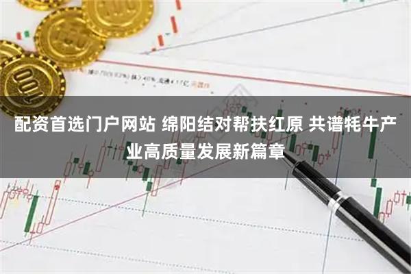配资首选门户网站 绵阳结对帮扶红原 共谱牦牛产业高质量发展新篇章